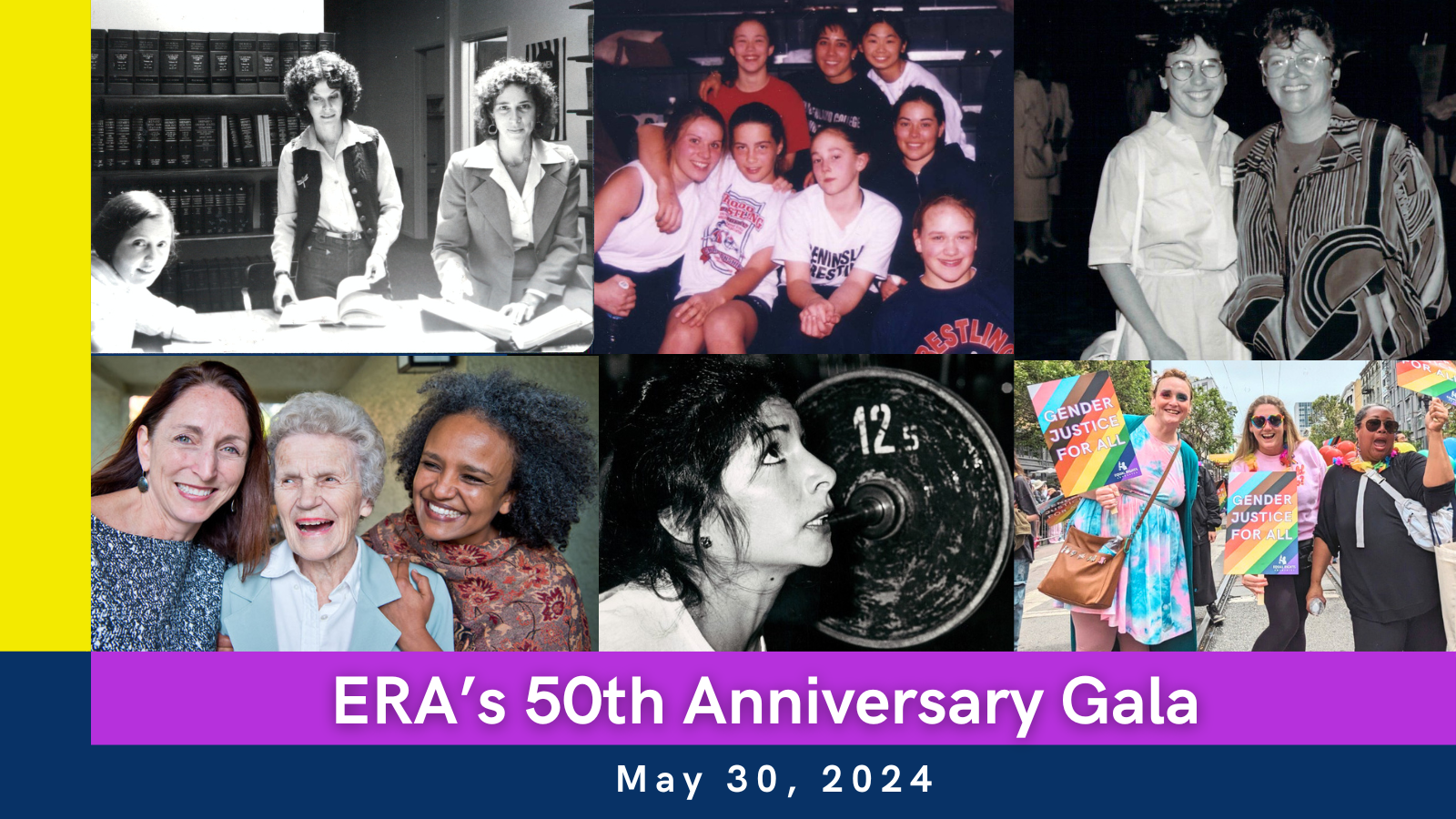 ERA's 50th Anniversary Gala: May 30, 2024. [A photo collage of ERA clients, staff, and supporters over the decades. In the upper left: a black and white photo of ERA co-founders and staff in the 1970s. Next to it: a color photo with vintage finish, group of 8 high school girl wrestlers, ERA clients; Top right: a black and white photo of ERA supporters at a 1980s Gala; Bottom left: a color photo of ERA Executive Director Noreen Farrell embracing ERA longtime supporter Madeline Mixer, and another ERA supporter, embracing and laughing together; Bottom middle photo is a black and white vintage photo of ERA client from the 1970s or 1980s, looking determined and preparing to lift a heavy barbell above her head; Bottom right photo is a group of 3 current ERA staff members at 2023 San Francisco Pride Parade, holding LGBTQ+ Pride rainbow ERA signs, rainbow flags, and laughing together while posing for the camera.