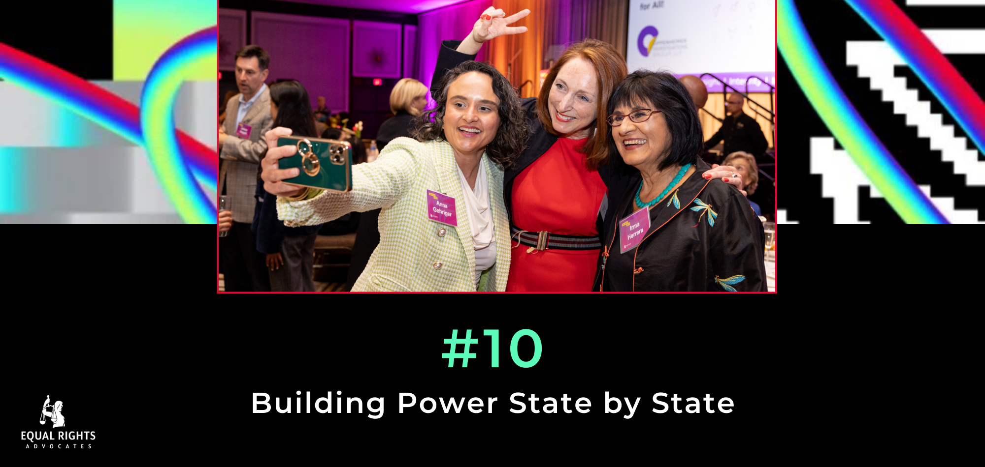 A black image with colorful rainbow background. At the top: photo of 3 people taking a selfie at ERA's 2023 Gala. Underneath, text: #10 Building Power State by State