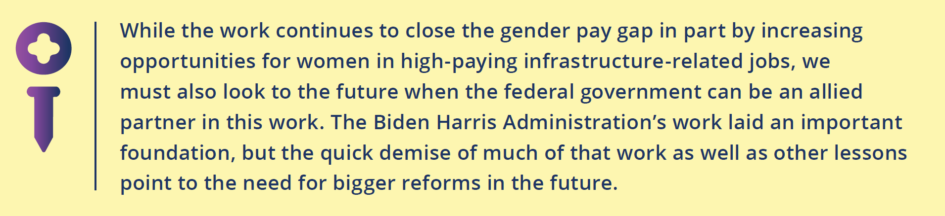 While the work continues to close the gender pay gap in part by increasing opportunities for women in high-paying infrastructure-related jobs, we must also look to the future when the federal government can be an allied partner in this work. The Biden Harris Administration’s work laid an important foundation, but the quick demise of much of that work as well as other lessons point to the need for bigger reforms in the future.